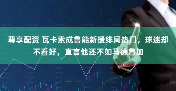 尊享配资 瓦卡索成鲁能新援绯闻热门，球迷却不看好，直言他还不如马德鲁加