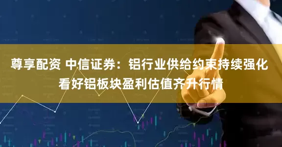 尊享配资 中信证券：铝行业供给约束持续强化 看好铝板块盈利估值齐升行情
